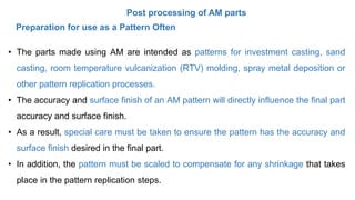 Post processing of AM parts
• The parts made using AM are intended as patterns for investment casting, sand
casting, room temperature vulcanization (RTV) molding, spray metal deposition or
other pattern replication processes.
• The accuracy and surface finish of an AM pattern will directly influence the final part
accuracy and surface finish.
• As a result, special care must be taken to ensure the pattern has the accuracy and
surface finish desired in the final part.
• In addition, the pattern must be scaled to compensate for any shrinkage that takes
place in the pattern replication steps.
Preparation for use as a Pattern Often
 