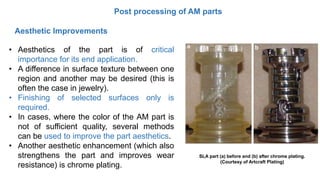 Post processing of AM parts
• Aesthetics of the part is of critical
importance for its end application.
• A difference in surface texture between one
region and another may be desired (this is
often the case in jewelry).
• Finishing of selected surfaces only is
required.
• In cases, where the color of the AM part is
not of sufficient quality, several methods
can be used to improve the part aesthetics.
• Another aesthetic enhancement (which also
strengthens the part and improves wear
resistance) is chrome plating.
Aesthetic Improvements
SLA part (a) before and (b) after chrome plating.
(Courtesy of Artcraft Plating)
 