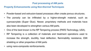 Post processing of AM parts
Property Enhancements using Non-thermal Techniques
• Powder-based and extrusion-based processes often create porous structures.
• The porosity can be infiltrated by a higher-strength material, such as
cyanoacrylate (Super Glue). Newer, proprietary methods and materials have
also been developed to strengthen various AM parts.
• One of the best known is the RP Tempering process (PAR3 Technology, USA).
• RP Tempering is a collection of materials and treatment operations used to
increase the strength, ductility, heat deflection, flammability resistance, EMI
shielding or other properties of AM parts
• using nano-composite reinforcements.
 