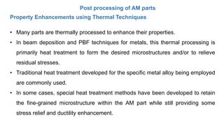 Post processing of AM parts
Property Enhancements using Thermal Techniques
• Many parts are thermally processed to enhance their properties.
• In beam deposition and PBF techniques for metals, this thermal processing is
primarily heat treatment to form the desired microstructures and/or to relieve
residual stresses.
• Traditional heat treatment developed for the specific metal alloy being employed
are commonly used.
• In some cases, special heat treatment methods have been developed to retain
the fine-grained microstructure within the AM part while still providing some
stress relief and ductility enhancement.
 