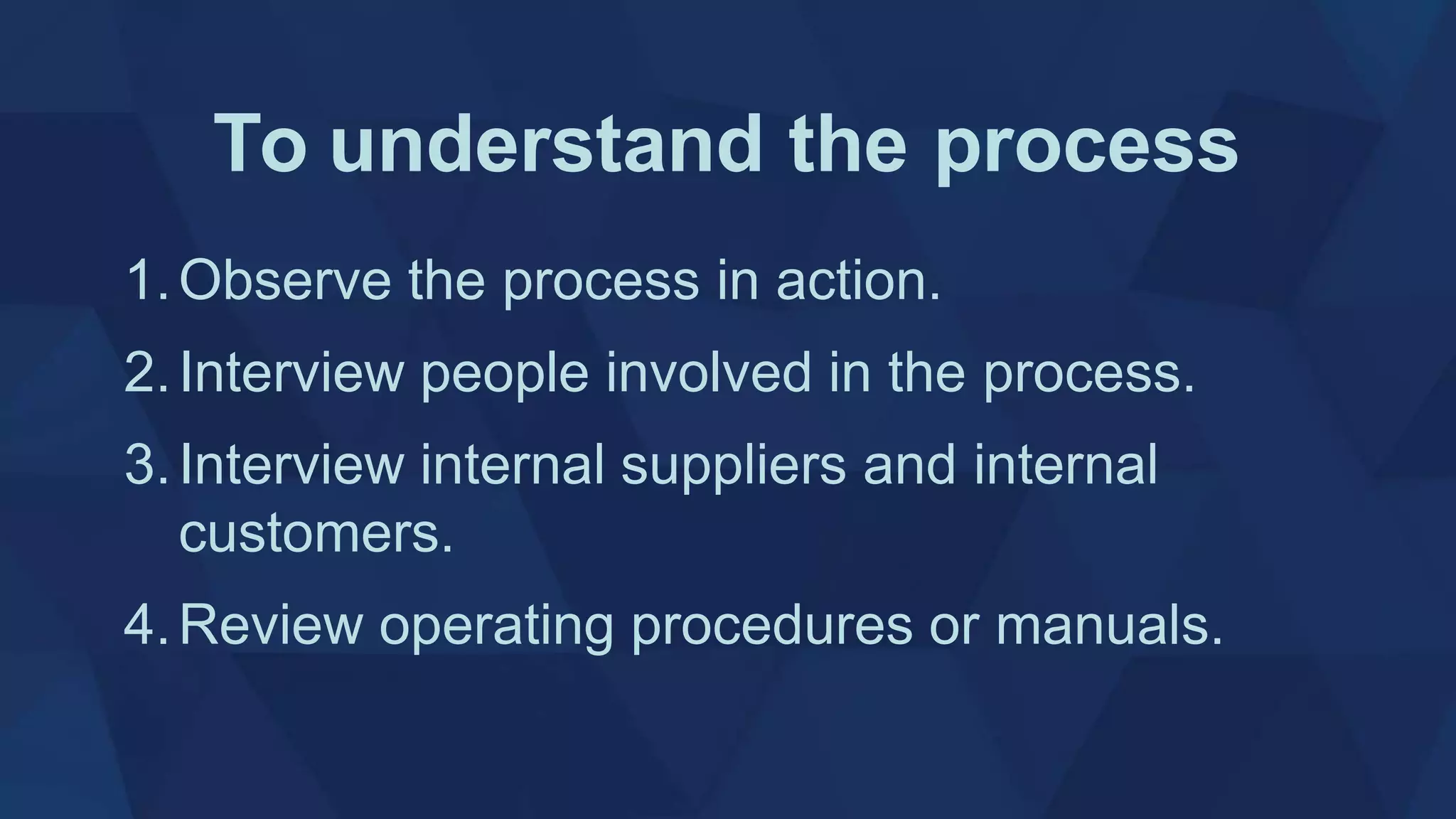 To understand the process
1.Observe the process in action.
2.Interview people involved in the process.
3.Interview internal suppliers and internal
customers.
4.Review operating procedures or manuals.
 