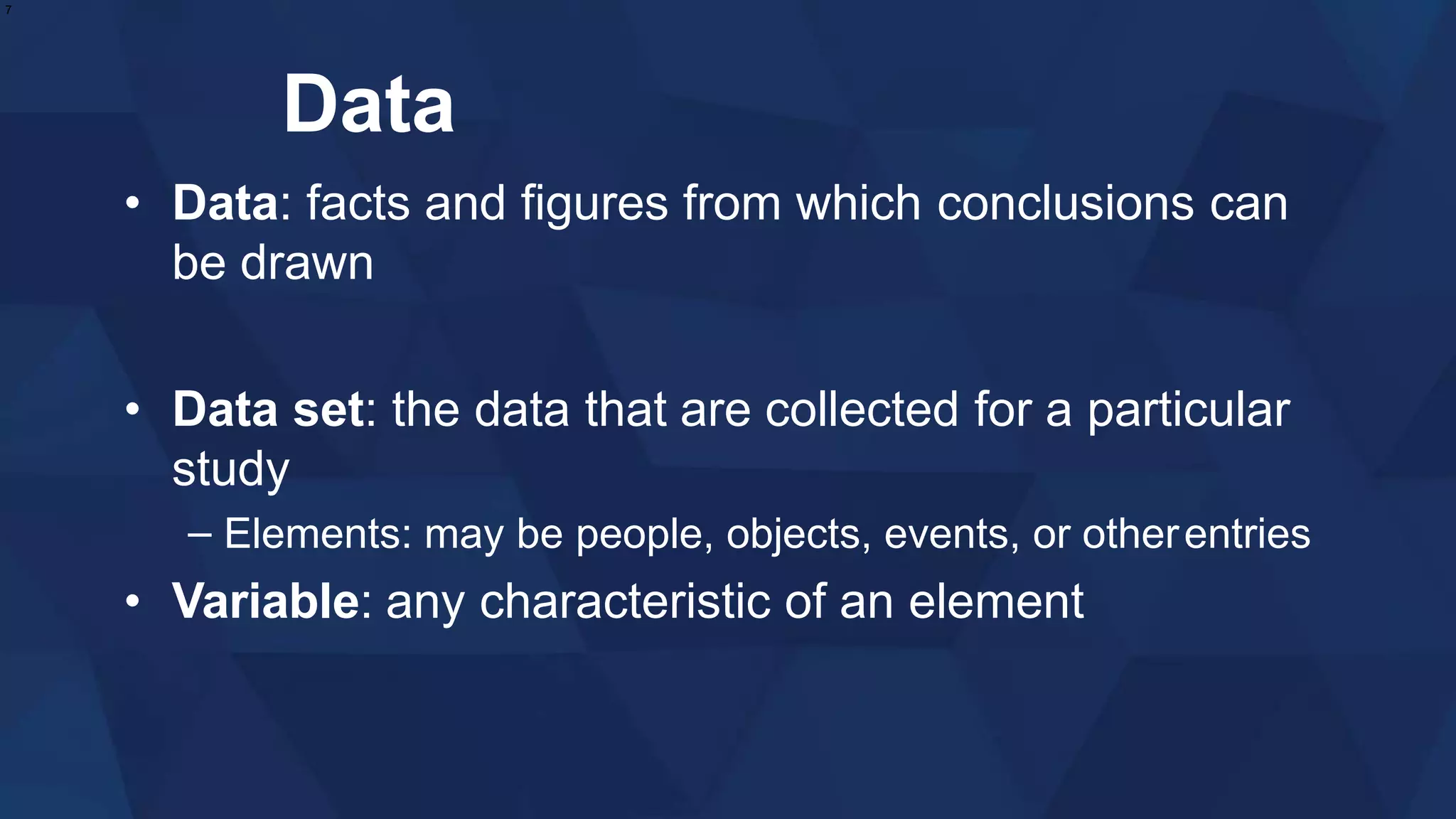 Data
• Data: facts and figures from which conclusions can
be drawn
• Data set: the data that are collected for a particular
study
– Elements: may be people, objects, events, or otherentries
• Variable: any characteristic of an element
7
 