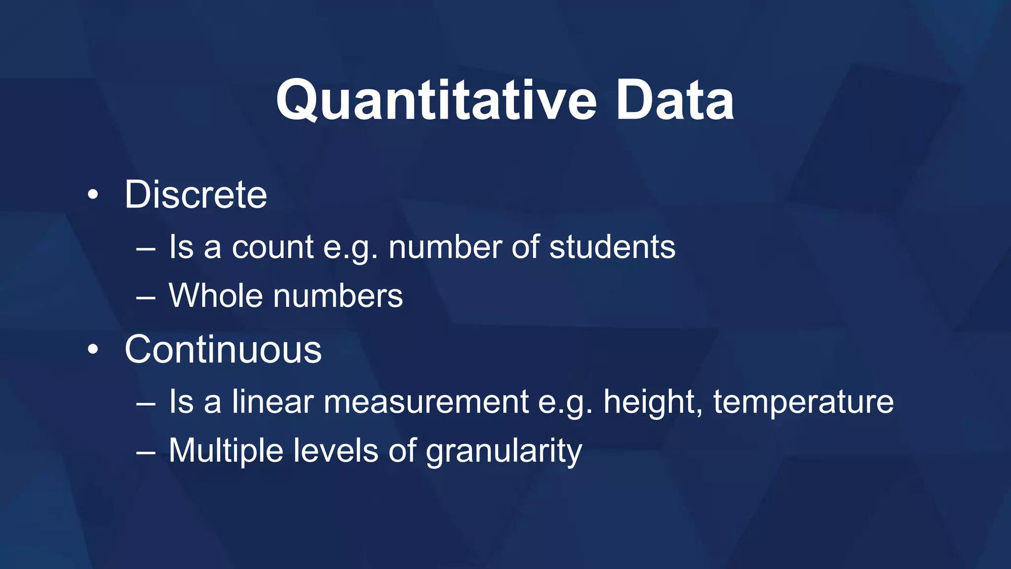 Quantitative Data
• Discrete
– Is a count e.g. number of students
– Whole numbers
• Continuous
– Is a linear measurement e.g. height, temperature
– Multiple levels of granularity
 