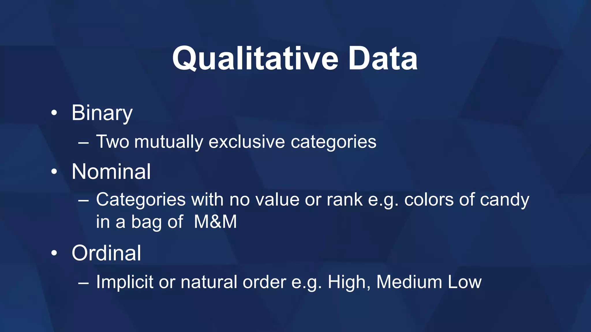 Qualitative Data
• Binary
– Two mutually exclusive categories
• Nominal
– Categories with no value or rank e.g. colors of candy
in a bag of M&M
• Ordinal
– Implicit or natural order e.g. High, Medium Low
 