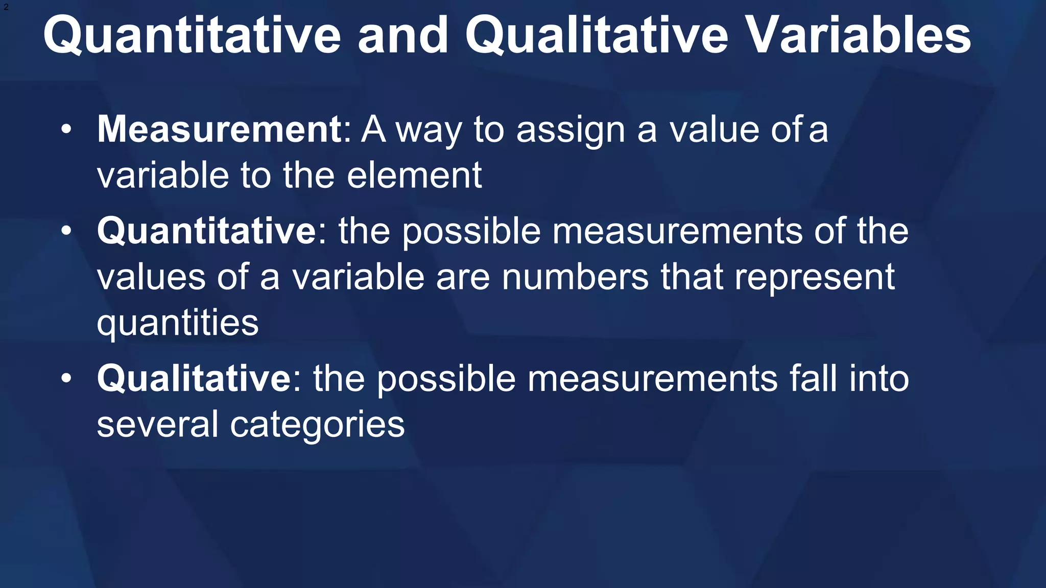 Quantitative and Qualitative Variables
• Measurement: A way to assign a value of a
variable to the element
• Quantitative: the possible measurements of the
values of a variable are numbers that represent
quantities
• Qualitative: the possible measurements fall into
several categories
2
 