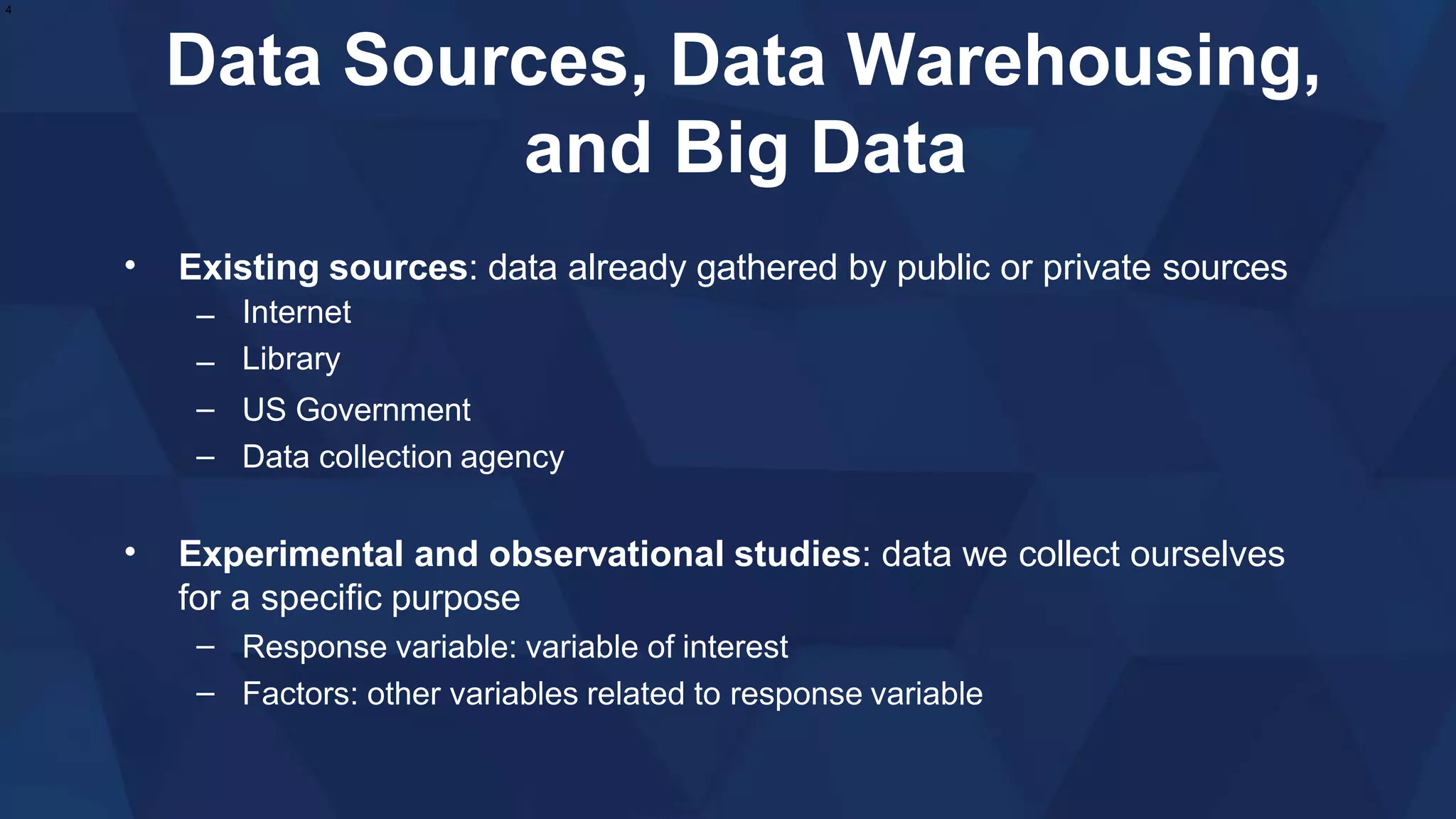 Data Sources, Data Warehousing,
and Big Data
• Existing sources: data already gathered by public or private sources
–
–
–
–
Internet
Library
US Government
Data collection agency
• Experimental and observational studies: data we collect ourselves
for a specific purpose
–
–
Response variable: variable of interest
Factors: other variables related to response variable
4
 