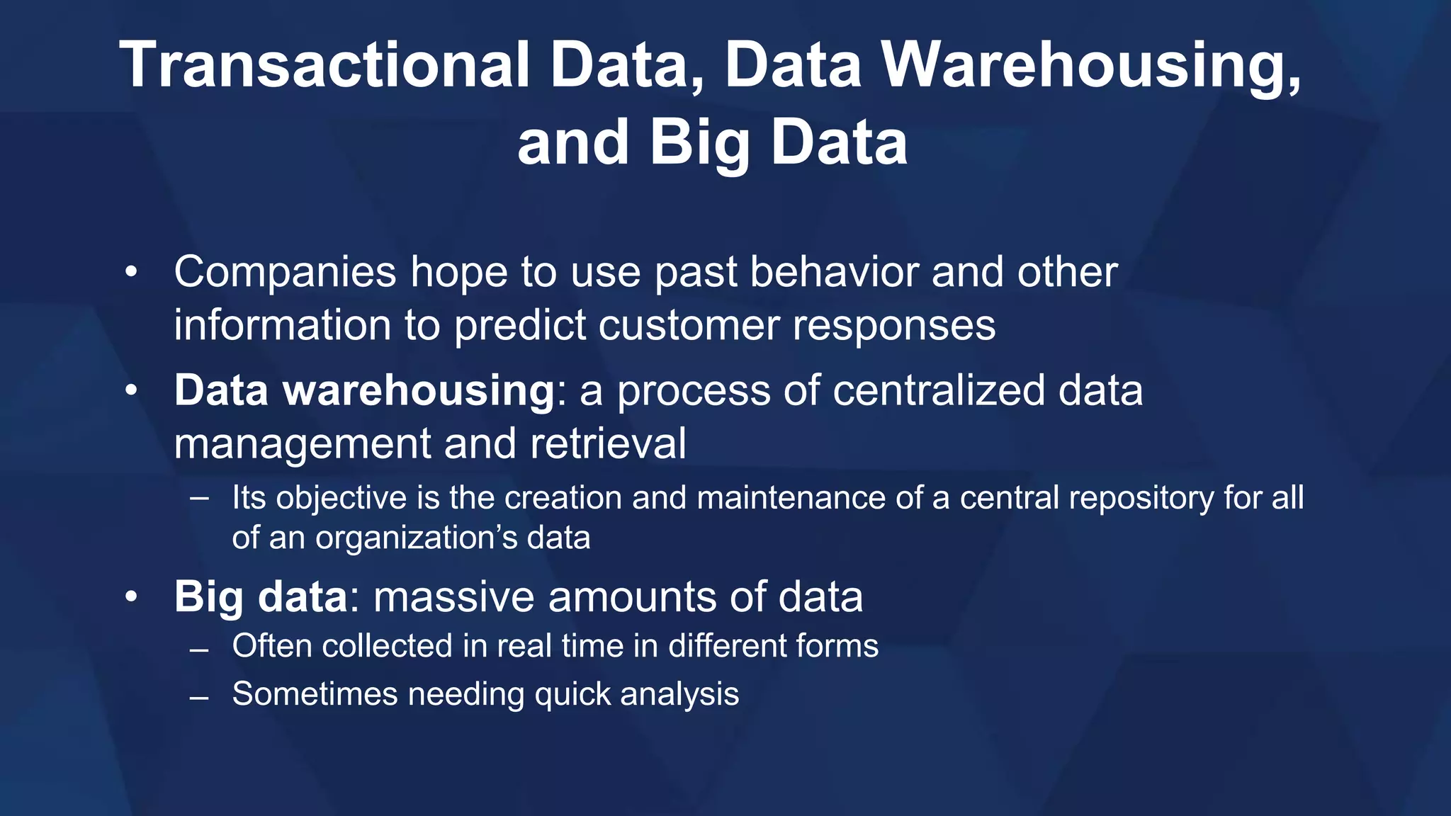 Transactional Data, Data Warehousing,
and Big Data
• Companies hope to use past behavior and other
information to predict customer responses
• Data warehousing: a process of centralized data
management and retrieval
– Its objective is the creation and maintenance of a central repository for all
of an organization’s data
• Big data: massive amounts of data
–
–
Often collected in real time in different forms
Sometimes needing quick analysis
 