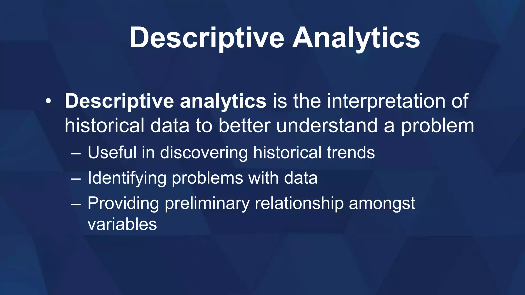 Descriptive Analytics
• Descriptive analytics is the interpretation of
historical data to better understand a problem
– Useful in discovering historical trends
– Identifying problems with data
– Providing preliminary relationship amongst
variables
 