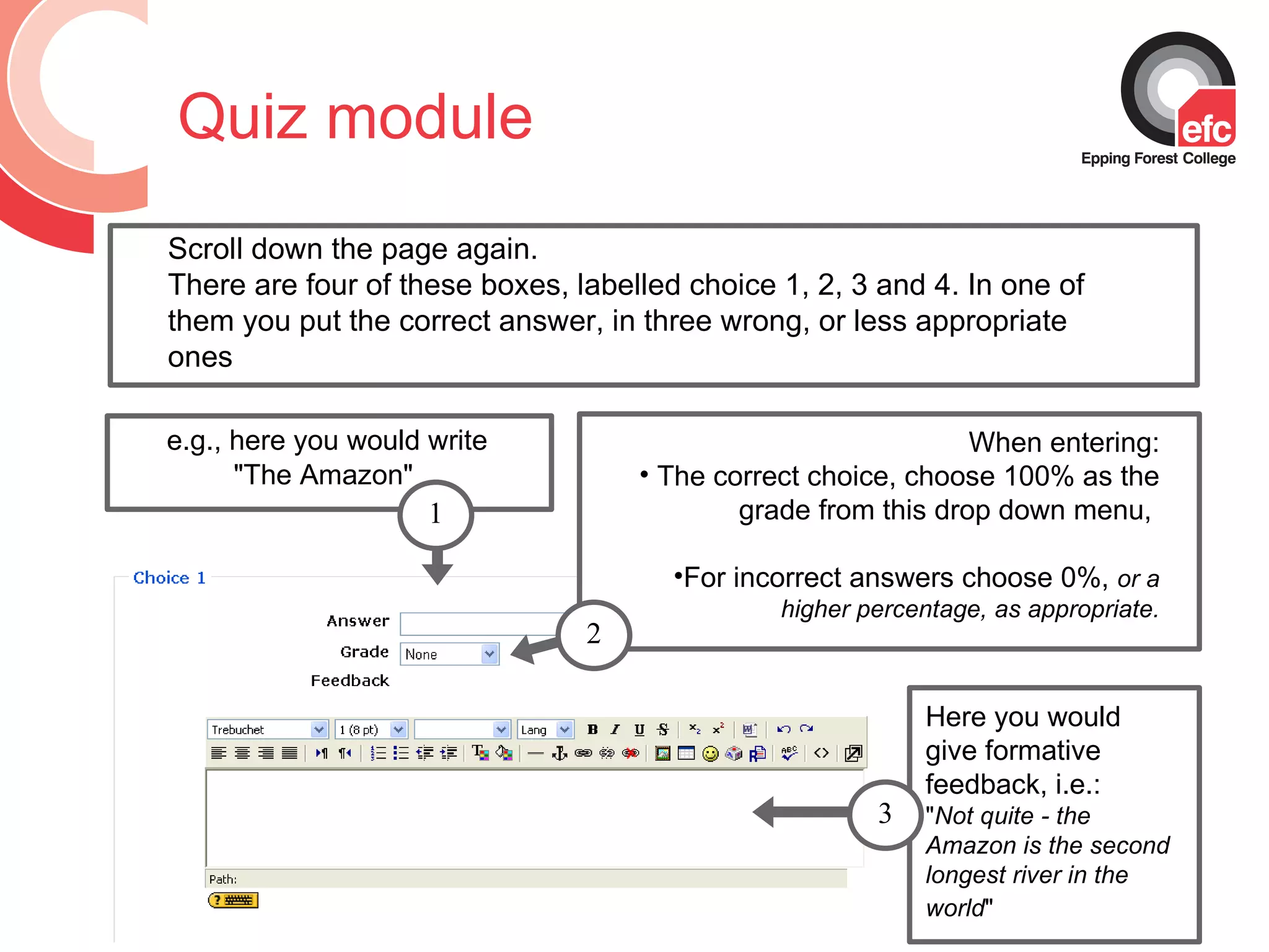 Quiz module Scroll down the page again.  There are four of these boxes, labelled choice 1, 2, 3 and 4. In one of them you put the correct answer, in three wrong, or less appropriate ones e.g., here you would write   &quot;The Amazon&quot;  Here you would give formative feedback, i.e.: &quot; Not quite - the Amazon is the second longest river in the world &quot;   When entering: The correct choice, choose 100% as the grade from this drop down menu,  For incorrect answers choose 0%,  or a higher percentage, as appropriate. 2 1 3 