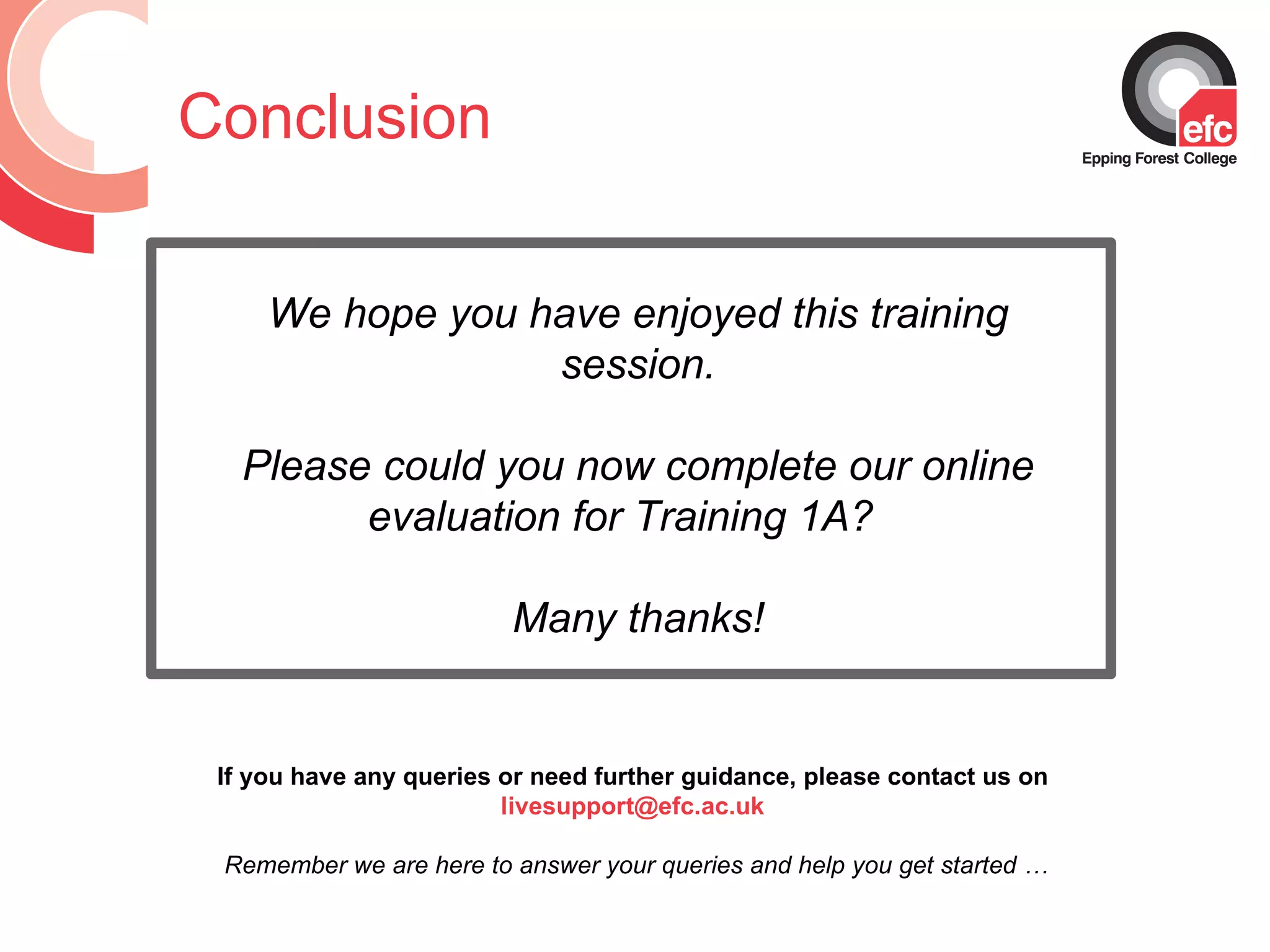Conclusion If you have any queries or need further guidance, please contact us on  livesupport@efc.ac.uk  Remember we are here to answer your queries and help you get started … We hope you have enjoyed this training session. Please could you now complete our online evaluation for Training 1A?  Many thanks! 