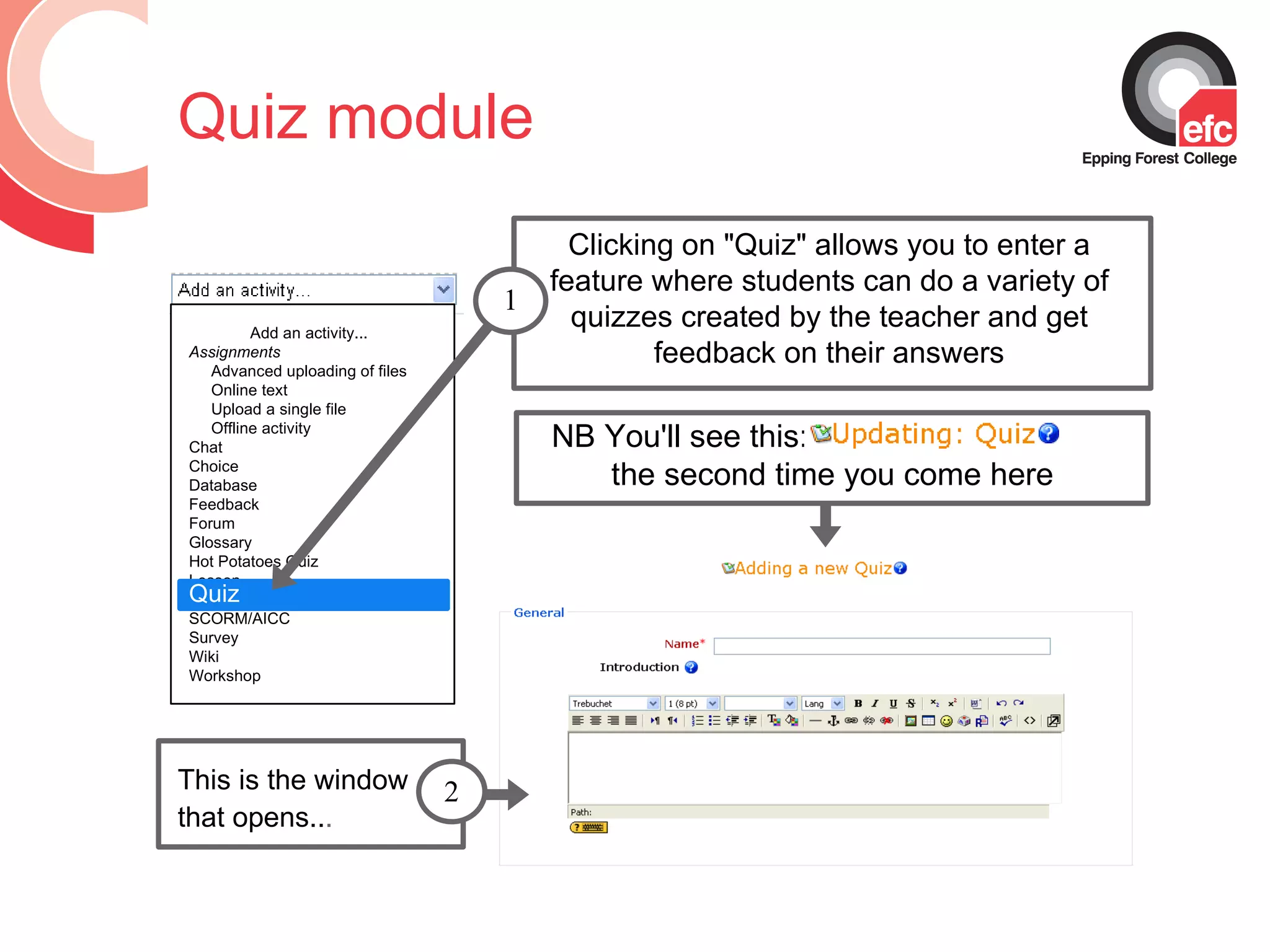 Quiz module Clicking on &quot;Quiz&quot; allows you to enter a feature where students can do a variety of quizzes created by the teacher and get feedback on their answers Add an activity...  Assignments Advanced uploading of files Online text Upload a single file Offline activity Chat Choice Database Feedback Forum Glossary Hot Potatoes Quiz Lesson Quiz SCORM/AICC Survey Wiki Workshop Quiz 1 This is the window that opens.. .   2 NB You'll see this:  the second time you come here 