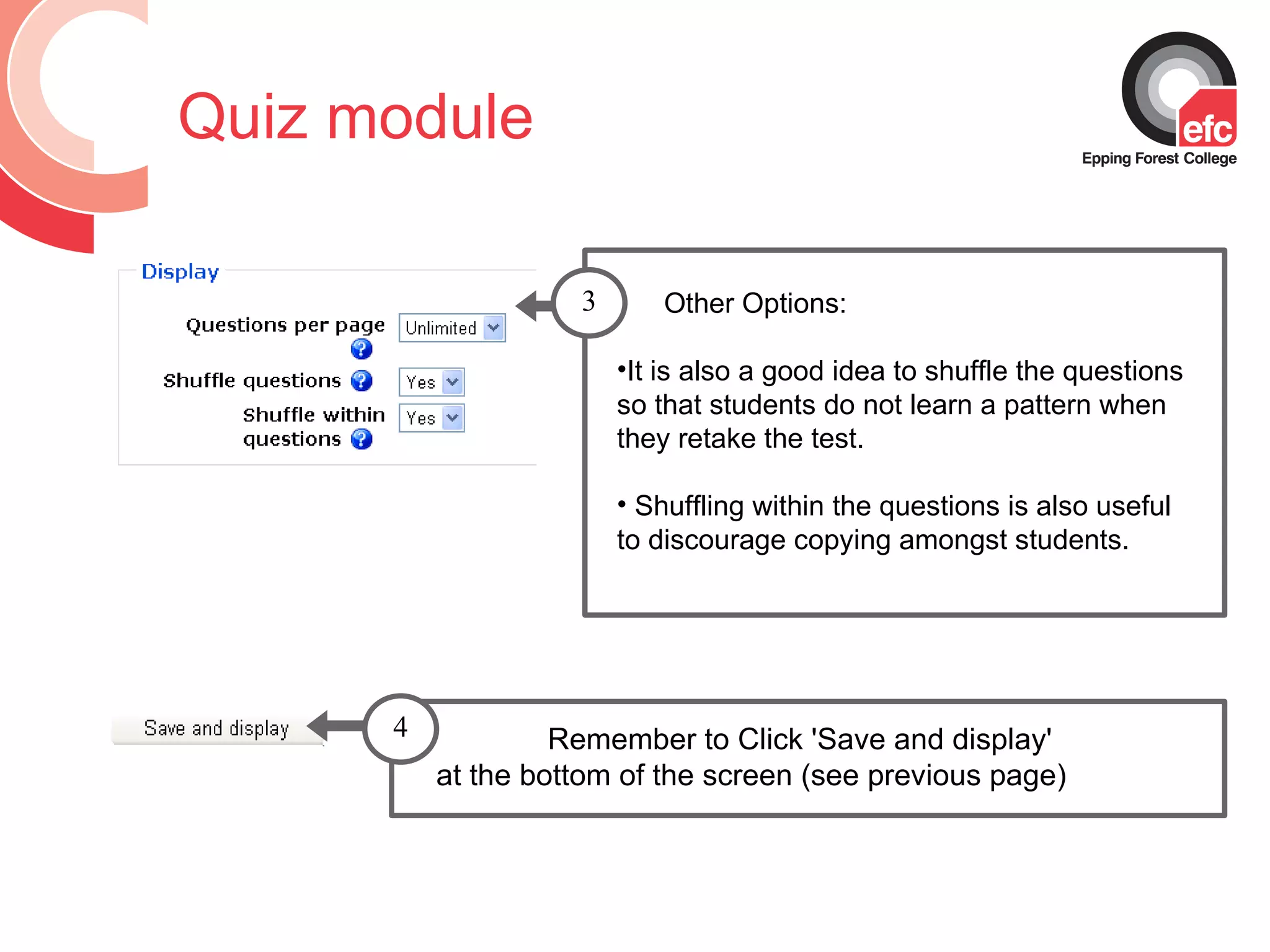 Quiz module Remember to Click 'Save and display'  at the bottom of the screen (see previous page) Other Options:  It is also a good idea to shuffle the questions so that students do not learn a pattern when they retake the test.  Shuffling within the questions is also useful to discourage copying amongst students. 3 4 