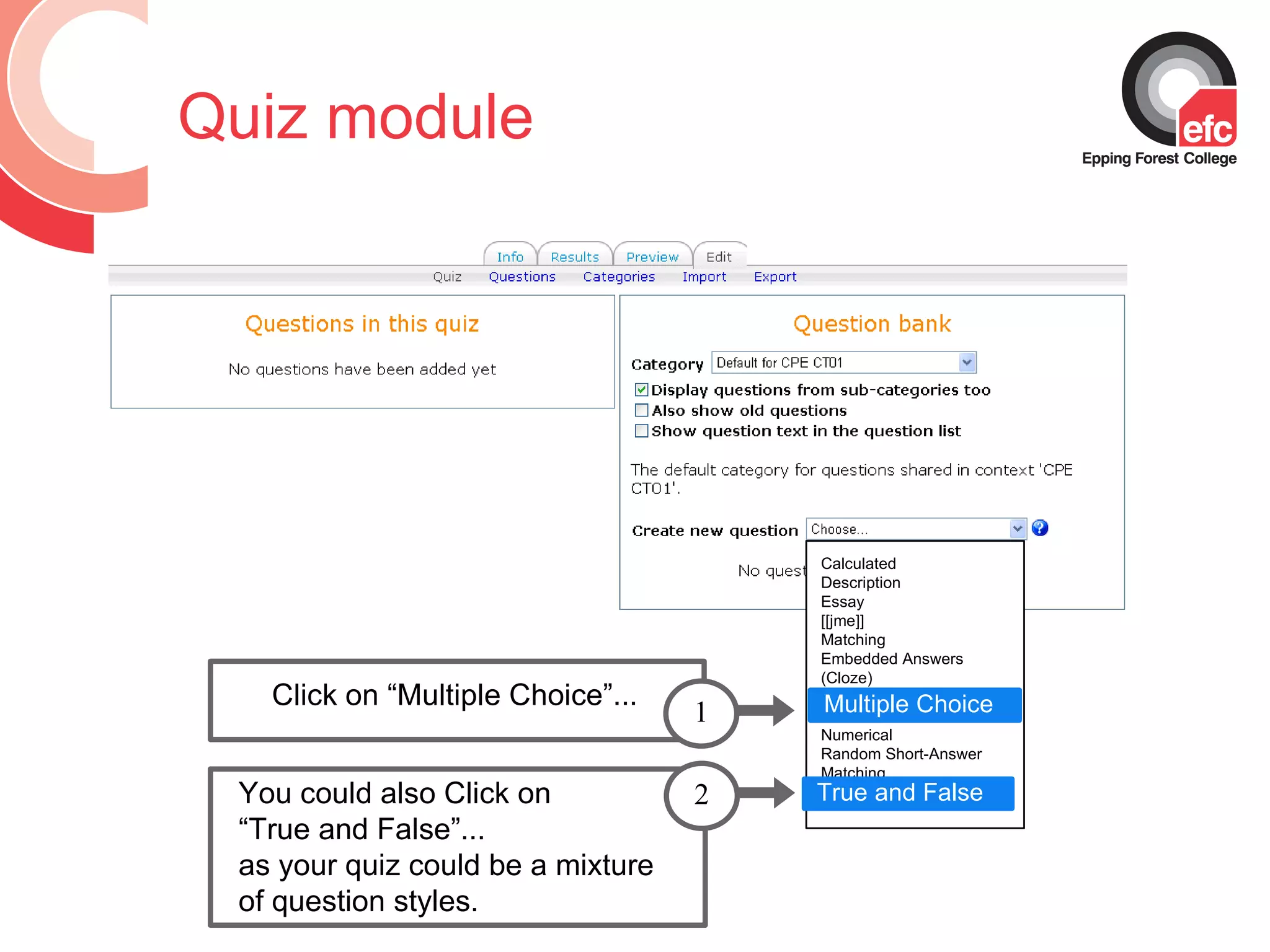 Quiz module Calculated  Description Essay  [[jme]] Matching Embedded Answers (Cloze) Multiple choice Short Answer Numerical Random Short-Answer Matching True/False Multiple Choice Click on “Multiple Choice”... 1 You could also Click on  “ True and False”...  as your quiz could be a mixture of question styles. 2 True and False 