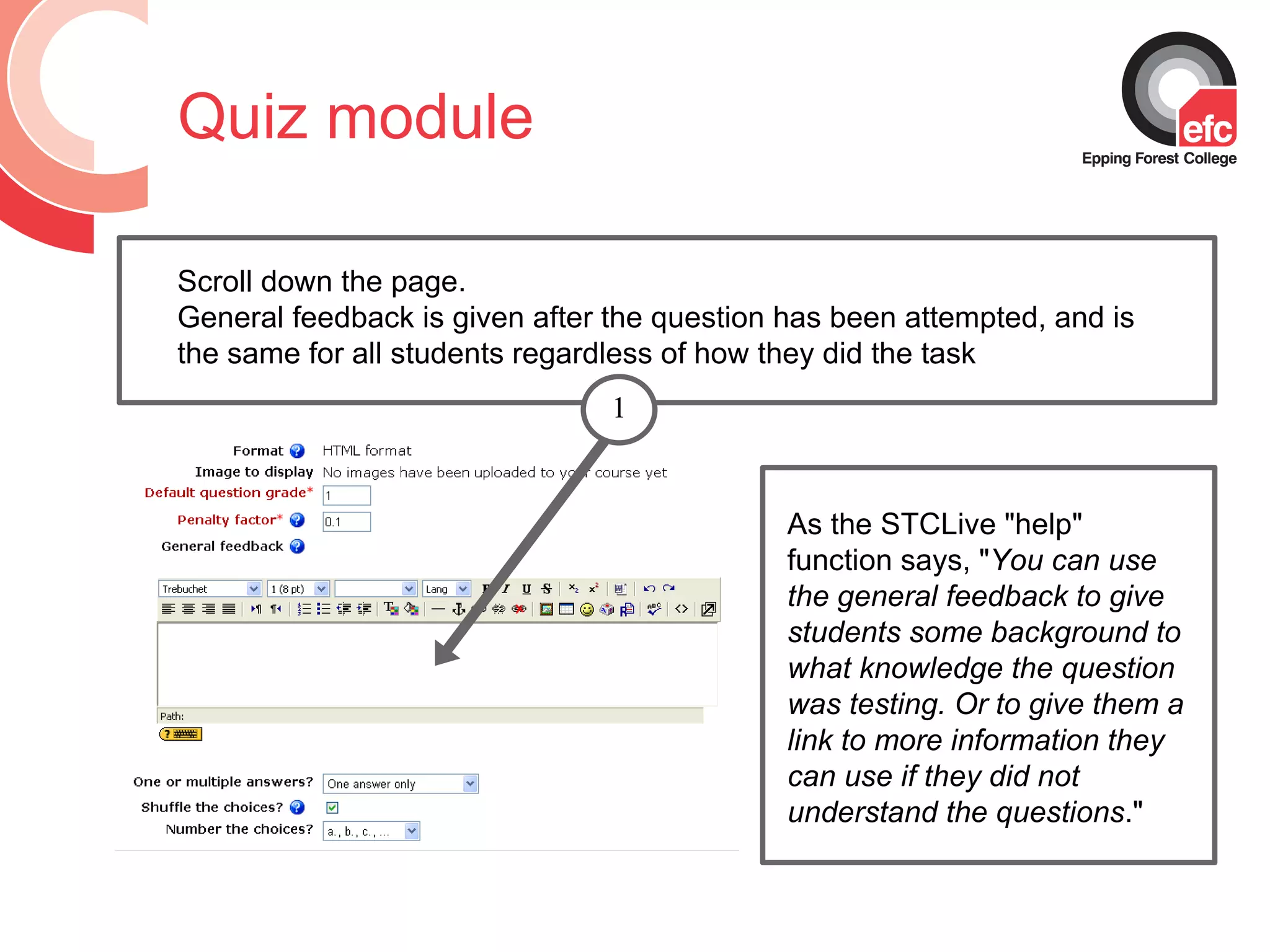 Quiz module As the STCLive &quot;help&quot; function says, &quot; You can use the general feedback to give students some background to what knowledge the question was testing. Or to give them a link to more information they can use if they did not understand the questions .&quot; Scroll down the page.  General feedback is given after the question has been attempted, and is the same for all students regardless of how they did the task 1 