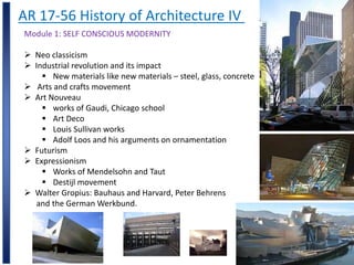 AR 17-56 History of Architecture IV
Module 1: SELF CONSCIOUS MODERNITY
 Neo classicism
 Industrial revolution and its impact
 New materials like new materials – steel, glass, concrete
 Arts and crafts movement
 Art Nouveau
 works of Gaudi, Chicago school
 Art Deco
 Louis Sullivan works
 Adolf Loos and his arguments on ornamentation
 Futurism
 Expressionism
 Works of Mendelsohn and Taut
 Destijl movement
 Walter Gropius: Bauhaus and Harvard, Peter Behrens
and the German Werkbund.
 