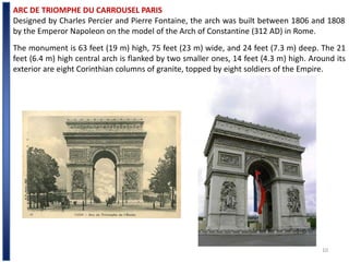 10
ARC DE TRIOMPHE DU CARROUSEL PARIS
Designed by Charles Percier and Pierre Fontaine, the arch was built between 1806 and 1808
by the Emperor Napoleon on the model of the Arch of Constantine (312 AD) in Rome.
The monument is 63 feet (19 m) high, 75 feet (23 m) wide, and 24 feet (7.3 m) deep. The 21
feet (6.4 m) high central arch is flanked by two smaller ones, 14 feet (4.3 m) high. Around its
exterior are eight Corinthian columns of granite, topped by eight soldiers of the Empire.
 