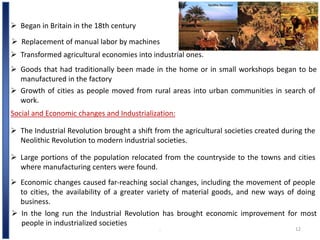 .. 12
 Began in Britain in the 18th century
 Replacement of manual labor by machines
 Transformed agricultural economies into industrial ones.
 Goods that had traditionally been made in the home or in small workshops began to be
manufactured in the factory
 Growth of cities as people moved from rural areas into urban communities in search of
work.
Social and Economic changes and Industrialization:
 The Industrial Revolution brought a shift from the agricultural societies created during the
Neolithic Revolution to modern industrial societies.
 Large portions of the population relocated from the countryside to the towns and cities
where manufacturing centers were found.
 Economic changes caused far-reaching social changes, including the movement of people
to cities, the availability of a greater variety of material goods, and new ways of doing
business.
 In the long run the Industrial Revolution has brought economic improvement for most
people in industrialized societies
 
