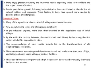 13
 Many enjoy greater prosperity and improved health, especially those in the middle and
the upper classes of society.
 Drastic population growth following industrialization has contributed to the decline of
natural habitats and resources. These factors, in turn, have caused many species to
become extinct or endangered.
Growth of Cities:
 Many of the agricultural laborers who left villages were forced to move.
 In pre-industrial England, more than three-quarters of the population lived in small
villages.
 New manufacturing towns and cities grew dramatically.
 By the mid-19th century, however, the country had mad history by becoming the first
nation with half its population in cities.
 The accommodation of such volatile growth led to the transformations of old
neighborhoods into slums.
 These settlements were congested developments and had inadequate standards of light,
ventilation and open space with poor sanitary facilities.
 These conditions naturally provoked a high incidence of disease and eventually the Public
health act was enacted.
 