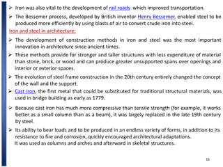 16
 Iron was also vital to the development of rail roads, which improved transportation.
 The Bessemer process, developed by British inventor Henry Bessemer, enabled steel to be
produced more efficiently by using blasts of air to convert crude iron into steel.
Iron and steel in architecture:
 The development of construction methods in iron and steel was the most important
innovation in architecture since ancient times.
 These methods provide for stronger and taller structures with less expenditure of material
than stone, brick, or wood and can produce greater unsupported spans over openings and
interior or exterior spaces.
 The evolution of steel frame construction in the 20th century entirely changed the concept
of the wall and the support.
 Cast iron, the first metal that could be substituted for traditional structural materials, was
used in bridge building as early as 1779.
 Because cast iron has much more compressive than tensile strength (for example, it works
better as a small column than as a beam), it was largely replaced in the late 19th century
by steel.
 Its ability to bear loads and to be produced in an endless variety of forms, in addition to its
resistance to fire and corrosion, quickly encouraged architectural adaptations.
It was used as columns and arches and afterward in skeletal structures.
 