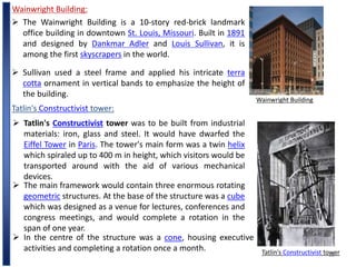 18
Wainwright Building:
Wainwright Building
 Sullivan used a steel frame and applied his intricate terra
cotta ornament in vertical bands to emphasize the height of
the building.
 The Wainwright Building is a 10-story red-brick landmark
office building in downtown St. Louis, Missouri. Built in 1891
and designed by Dankmar Adler and Louis Sullivan, it is
among the first skyscrapers in the world.
Tatlin's Constructivist tower:
Tatlin's Constructivist tower
 Tatlin's Constructivist tower was to be built from industrial
materials: iron, glass and steel. It would have dwarfed the
Eiffel Tower in Paris. The tower's main form was a twin helix
which spiraled up to 400 m in height, which visitors would be
transported around with the aid of various mechanical
devices.
 The main framework would contain three enormous rotating
geometric structures. At the base of the structure was a cube
which was designed as a venue for lectures, conferences and
congress meetings, and would complete a rotation in the
span of one year.
 In the centre of the structure was a cone, housing executive
activities and completing a rotation once a month.
 