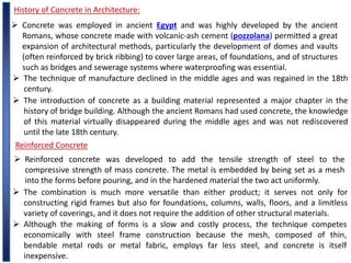 History of Concrete in Architecture:
 Concrete was employed in ancient Egypt and was highly developed by the ancient
Romans, whose concrete made with volcanic-ash cement (pozzolana) permitted a great
expansion of architectural methods, particularly the development of domes and vaults
(often reinforced by brick ribbing) to cover large areas, of foundations, and of structures
such as bridges and sewerage systems where waterproofing was essential.
 The technique of manufacture declined in the middle ages and was regained in the 18th
century.
 The introduction of concrete as a building material represented a major chapter in the
history of bridge building. Although the ancient Romans had used concrete, the knowledge
of this material virtually disappeared during the middle ages and was not rediscovered
until the late 18th century.
Reinforced Concrete
 Reinforced concrete was developed to add the tensile strength of steel to the
compressive strength of mass concrete. The metal is embedded by being set as a mesh
into the forms before pouring, and in the hardened material the two act uniformly.
 The combination is much more versatile than either product; it serves not only for
constructing rigid frames but also for foundations, columns, walls, floors, and a limitless
variety of coverings, and it does not require the addition of other structural materials.
 Although the making of forms is a slow and costly process, the technique competes
economically with steel frame construction because the mesh, composed of thin,
bendable metal rods or metal fabric, employs far less steel, and concrete is itself
inexpensive.
 
