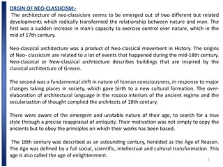 2
ORGIN OF NEO-CLASSICISM:-
The architecture of neo-classicism seems to be emerged out of two different but related
developments which radically transformed the relationship between nature and man. The
first was a sudden increase in man’s capacity to exercise control over nature, which in the
mid of 17th century.
Neo-classical architecture was a product of Neo-classical movement in History. The origins
of Neo- classicism are related to a lot of events that happened during the mid-18th century.
Neo-classical or New-classical architecture describes buildings that are inspired by the
classical architecture of Greece.
The second was a fundamental shift in nature of human consciousness, in response to major
changes taking places in society, which gave birth to a new cultural formation. The over-
elaboration of architectural language in the rococo interiors of the ancient regime and the
secularization of thought complied the architects of 18th century.
There were aware of the emergent and unstable nature of their age, to search for a true
style through a precise reappraisal of antiquity. Their motivation was not simply to copy the
ancients but to obey the principles on which their works has been based.
The 18th century was described as an astounding century, heralded as the Age of Reason.
The Age was defined by a full social, scientific, intellectual and cultural transformation. This
age is also called the age of enlightenment.
 