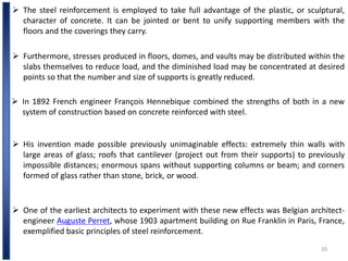 20
 Furthermore, stresses produced in floors, domes, and vaults may be distributed within the
slabs themselves to reduce load, and the diminished load may be concentrated at desired
points so that the number and size of supports is greatly reduced.
 The steel reinforcement is employed to take full advantage of the plastic, or sculptural,
character of concrete. It can be jointed or bent to unify supporting members with the
floors and the coverings they carry.
 In 1892 French engineer François Hennebique combined the strengths of both in a new
system of construction based on concrete reinforced with steel.
 His invention made possible previously unimaginable effects: extremely thin walls with
large areas of glass; roofs that cantilever (project out from their supports) to previously
impossible distances; enormous spans without supporting columns or beam; and corners
formed of glass rather than stone, brick, or wood.
 One of the earliest architects to experiment with these new effects was Belgian architect-
engineer Auguste Perret, whose 1903 apartment building on Rue Franklin in Paris, France,
exemplified basic principles of steel reinforcement.
 