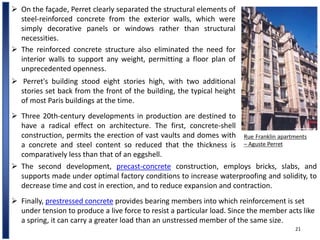 21
 The reinforced concrete structure also eliminated the need for
interior walls to support any weight, permitting a floor plan of
unprecedented openness.
 On the façade, Perret clearly separated the structural elements of
steel-reinforced concrete from the exterior walls, which were
simply decorative panels or windows rather than structural
necessities.
Rue Franklin apartments
– Aguste Perret
 Perret's building stood eight stories high, with two additional
stories set back from the front of the building, the typical height
of most Paris buildings at the time.
 Three 20th-century developments in production are destined to
have a radical effect on architecture. The first, concrete-shell
construction, permits the erection of vast vaults and domes with
a concrete and steel content so reduced that the thickness is
comparatively less than that of an eggshell.
 The second development, precast-concrete construction, employs bricks, slabs, and
supports made under optimal factory conditions to increase waterproofing and solidity, to
decrease time and cost in erection, and to reduce expansion and contraction.
 Finally, prestressed concrete provides bearing members into which reinforcement is set
under tension to produce a live force to resist a particular load. Since the member acts like
a spring, it can carry a greater load than an unstressed member of the same size.
 