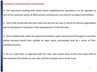 22
Examples of early Concrete constructions:
 This apartment building with which Perret established his reputation is to be regarded as
one of the canonical works of 20th-century architecture, not only for its explicit and brilliant
 Perret deliberately made the apartment partition walls nonstructural throughout and their
partial removal would have yielded an open space, punctuated only by a series of free-
standing columns.
 Use of the reinforced concrete frame but also for the way in which its internal organization
was to anticipate Le Corbusier's later development of the free plan.
 As it is, each floor is organized with the main and service stairs to the rear (each with its
own elevator) the kitchen to one side and the principal rooms to the front.
 