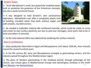 23
Einstein Tower:
 "Erich Mendelsohn's small, but powerfully modeled tower,
built to symbolize the greatness of the Einsteinian concepts,
was also a quite functional house.
 It was designed to hold Einstein's own astronomical
laboratory... Mendelsohn was after a completely plastic kind
of building, moulded rather than built, without angles and
with smooth, rounded corners.
 He needed a malleable material like reinforced concrete, which could be made to curve
and create its own surface plasticity, but due to post-war shortages, some parts had to be in
brick and others in concrete.
 So the total external effect was obtained by rendering the surface material.
Glass in architecture:
 Glass production flourished in Egypt and Mesopotamia until about 1200 BC, then virtually
ceased for several hundred years.
 In the 9th century BC, Syria and Mesopotamia emerged as glassmaking centers, and the
industry spread throughout the Mediterranean region
 The glory of Western glassmaking in the medieval period, through patronage of the
church, was mosaic glass in Mediterranean Europe and stained-glass windows in the north
(see Mosaics; see Stained Glass).
 