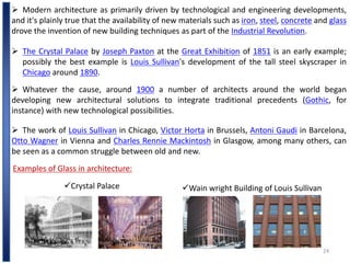 24
 Modern architecture as primarily driven by technological and engineering developments,
and it's plainly true that the availability of new materials such as iron, steel, concrete and glass
drove the invention of new building techniques as part of the Industrial Revolution.
 The Crystal Palace by Joseph Paxton at the Great Exhibition of 1851 is an early example;
possibly the best example is Louis Sullivan's development of the tall steel skyscraper in
Chicago around 1890.
 Whatever the cause, around 1900 a number of architects around the world began
developing new architectural solutions to integrate traditional precedents (Gothic, for
instance) with new technological possibilities.
 The work of Louis Sullivan in Chicago, Victor Horta in Brussels, Antoni Gaudi in Barcelona,
Otto Wagner in Vienna and Charles Rennie Mackintosh in Glasgow, among many others, can
be seen as a common struggle between old and new.
Examples of Glass in architecture:
Crystal Palace Wain wright Building of Louis Sullivan
 