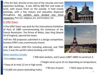 28
The Art Hall, directly to the east of the rotunda and main
exposition buildings.. It was 100 by 600 feet and made of
brick, with stucco finish on the outside. It held mostly
paintings, with a few statues and statuettes dispersed
throughout. Art exhibits were divided into three
categories: fine art, religious art, and amateur art.
4. Eiffel Tower:
The Eiffel Tower was built for the International Exhibition
of Paris of 1889 commemorating the centenary of the
French Revolution. The Prince of Wales, later King Edward
VII of England, opened the tower.
Of the 700 proposals submitted in a design competition,
Gustavo Eiffel's was unanimously chosen.
At 300 metres (320.75m including antenna), and 7000
tons, it was the world's tallest building until 1930.
Other statistics include:
2.5 million rivets.
300 steel workers, and 2 years (1887-1889) to construct it.
Sway of at most 12 cm in high winds.
Height varies up to 15 cm depending on temperature.
15,000 iron pieces (excluding rivets).
40 tons of paint. 1652 steps to the top.
 