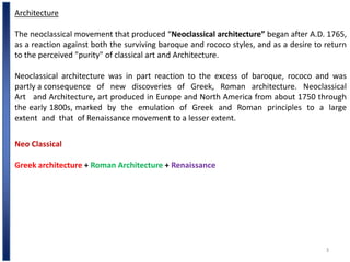 3
Architecture
The neoclassical movement that produced “Neoclassical architecture” began after A.D. 1765,
as a reaction against both the surviving baroque and rococo styles, and as a desire to return
to the perceived "purity" of classical art and Architecture.
Neoclassical architecture was in part reaction to the excess of baroque, rococo and was
partly a consequence of new discoveries of Greek, Roman architecture. Neoclassical
Art and Architecture, art produced in Europe and North America from about 1750 through
the early 1800s, marked by the emulation of Greek and Roman principles to a large
extent and that of Renaissance movement to a lesser extent.
Neo Classical
Greek architecture + Roman Architecture + Renaissance
 