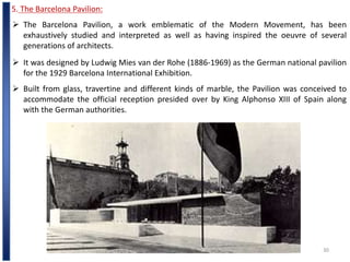 Ar.D.BENEDICT SURESH ,M.Arch
30
5. The Barcelona Pavilion:
 The Barcelona Pavilion, a work emblematic of the Modern Movement, has been
exhaustively studied and interpreted as well as having inspired the oeuvre of several
generations of architects.
 It was designed by Ludwig Mies van der Rohe (1886-1969) as the German national pavilion
for the 1929 Barcelona International Exhibition.
 Built from glass, travertine and different kinds of marble, the Pavilion was conceived to
accommodate the official reception presided over by King Alphonso XIII of Spain along
with the German authorities.
 