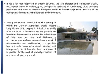31
 It had a flat roof supported on chrome columns. the steel skeleton and the pavilion’s walls,
rectangular planes of marble, glass, onyx placed vertically or horizontally, could be freely
positioned and made it possible that space seems to flow through them. this use of the
open plan achieves extreme lightness and movement.
 The pavilion was conceived as the setting in
which the German authorities would receive
king AlphonsoXIII. despite its initial disassembly
after the close of the exhibition, the pavilion has
become a key reference point in both the career
of mies van der rohe and 20th-century
architecture as a whole. an emblematic work of
modern-movement architecture, the pavilion
has not only been exhaustively studied and
interpreted, but it has also been a source of
inspiration for the work of several generations of
architects all over the world.
 