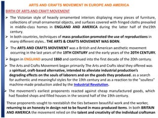 ARTS AND CRAFTS MOVEMENT IN EUROPE AND AMERICA
BIRTH OF ARTS AND CRAFT MOVEMENT
 The Victorian style of heavily ornamented interiors displaying many pieces of furniture,
collections of small ornamental objects, and surfaces covered with fringed cloths prevailed
in middle-class homes in ENGLAND AND AMERICA during the latter half of the19th
century.
 In both countries, techniques of mass production promoted the use of reproductions in
many different styles.. THE ARTS & CRAFTS MOVEMENT WAS BORN.
 The ARTS AND CRAFTS MOVEMENT was a British and American aesthetic movement
occurring in the last years of the 19TH CENTURY and the early years of the 20TH CENTURY.
 Began in ENGLAND around 1860 and continued into the first decade of the 20th century.
 The Arts and Crafts Movement began primarily The Arts and Crafts ideal they offered was
a spiritual, craft-based alternative, intended to alleviate industrial production’s
degrading effects on the souls of laborers and on the goods they produced. as a search
for authentic and meaningful styles for the 19th century and as a reaction to the "soulless"
machine-made production aided by the Industrial Revolution.
 The movement’s earliest proponents reacted against cheap manufactured goods, which
had flooded shops and filled houses in the second half of the 19th century.
These proponents sought to reestablish the ties between beautiful work and the worker,
returning to an honesty in design not to be found in mass-produced items. In both BRITAIN
AND AMERICA the movement relied on the talent and creativity of the individual craftsman
 
