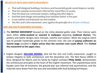 ARTS AND CRAFTS MOVEMENT IN EUROPE:-
 The BRITISH MOVEMENT focused on the richly detailed gothic style. Their interior walls
were either white-washed or covered in wallpaper depicting medieval themes. The
pottery and textile designs were intricate, colorful and realistic. While the original intent
was to provide handmade goods to the common man, the cost of paying craftsmen an
honest wage resulted in higher prices than the common man could afford. This limited
the movement to the upper class.
 English designer WILLIAM MORRIS, who led the Arts and Crafts movement, sought to
restore integrity to both architecture and the decorative arts. The Red House (1859) in
Kent, designed for Morris and his family by English architect Philip Webb, demonstrates
the architectural principles at the heart of the English movement. The unpretentious brick
façades were free of ornament, the ground plan was informal and asymmetrical, and the
materials were drawn from the area and assembled with local building techniques.
 