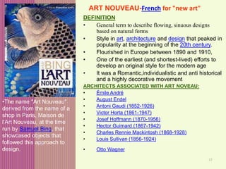 37
ART NOUVEAU-French for "new art"
DEFINITION
• General term to describe flowing, sinuous designs
based on natural forms
• Style in art, architecture and design that peaked in
popularity at the beginning of the 20th century.
• Flourished in Europe between 1890 and 1910,
• One of the earliest (and shortest-lived) efforts to
develop an original style for the modern age
• It was a Romantic,individualistic and anti historical
and a highly decorative movement
ARCHITECTS ASSOCIATED WITH ART NOVEAU:
• Émile André
• August Endel
• Antoni Gaudi (1852-1926)
• Victor Horta (1861-1947)
• Josef Hoffmann (1870-1956)
• Hector Guimard (1867-1942)
• Charles Rennie Mackintosh (1868-1928)
• Louis Sullivan (1856-1924)
• Otto Wagner
•The name "Art Nouveau"
derived from the name of a
shop in Paris, Maison de
l'Art Nouveau, at the time
run by Samuel Bing, that
showcased objects that
followed this approach to
design.
 