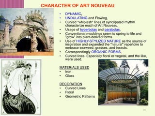38
CHARACTER OF ART NOUVEAU
• DYNAMIC,
• UNDULATING and Flowing,
• Curved "whiplash" lines of syncopated rhythm
characterize much of Art Nouveau.
• Usage of hyperbolas and parabolas.
• Conventional mouldings seem to spring to life and
"grow" into plant-derived forms
• Use of HIGHLY-STYLIZED NATURE as the source of
inspiration and expanded the "natural" repertoire to
embrace seaweed, grasses, and insects.
• Correspondingly ORGANIC FORMS,
• Curved lines, Especially floral or vegetal, and the like,
were used.
MATERIALS USED
• Iron
• Glass
DECORATION
• Curved Lines
• Floral
• Geometric Patterns
 