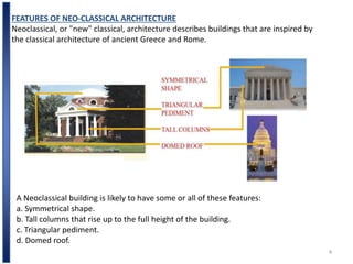 4
FEATURES OF NEO-CLASSICAL ARCHITECTURE
Neoclassical, or "new" classical, architecture describes buildings that are inspired by
the classical architecture of ancient Greece and Rome.
A Neoclassical building is likely to have some or all of these features:
a. Symmetrical shape.
b. Tall columns that rise up to the full height of the building.
c. Triangular pediment.
d. Domed roof.
 