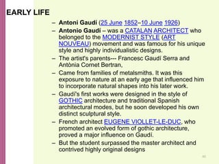 40
EARLY LIFE
– Antoni Gaudí (25 June 1852–10 June 1926)
– Antonio Gaudí – was a CATALAN ARCHITECT who
belonged to the MODERNIST STYLE (ART
NOUVEAU) movement and was famous for his unique
style and highly individualistic designs.
– The artist's parents--- Francesc Gaudí Serra and
Antònia Cornet Bertran,
– Came from families of metalsmiths. It was this
exposure to nature at an early age that influenced him
to incorporate natural shapes into his later work.
– Gaudí's first works were designed in the style of
GOTHIC architecture and traditional Spanish
architectural modes, but he soon developed his own
distinct sculptural style.
– French architect EUGENE VIOLLET-LE-DUC, who
promoted an evolved form of gothic architecture,
proved a major influence on Gaudí.
– But the student surpassed the master architect and
contrived highly original designs
 