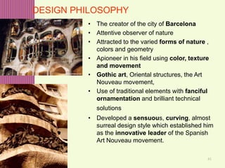 41
DESIGN PHILOSOPHY
• The creator of the city of Barcelona
• Attentive observer of nature
• Attracted to the varied forms of nature ,
colors and geometry
• Apioneer in his field using color, texture
and movement
• Gothic art, Oriental structures, the Art
Nouveau movement,
• Use of traditional elements with fanciful
ornamentation and brilliant technical
solutions
• Developed a sensuous, curving, almost
surreal design style which established him
as the innovative leader of the Spanish
Art Nouveau movement.
 