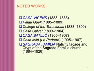 42
CASA VICENS (1883–1885)
Palau Güell (1885–1889)
College of the Teresianas (1888–1890)
Casa Calvet (1899–1904)
CASA BATLLÓ (1905–1907)
Casa Milà (La Pedrera) (1905–1907)
SAGRADA FAMÍLIA Nativity façade and
Crypt of the Sagrada Família church
(1884–1926)
NOTED WORKS
 