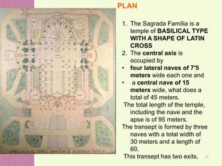44
1. The Sagrada Família is a
temple of BASILICAL TYPE
WITH A SHAPE OF LATIN
CROSS
2. The central axis is
occupied by
• four lateral naves of 7'5
meters wide each one and
• a central nave of 15
meters wide, what does a
total of 45 meters.
The total length of the temple,
including the nave and the
apse is of 95 meters.
The transept is formed by three
naves with a total width of
30 meters and a length of
60.
This transept has two exits,
PLAN
 