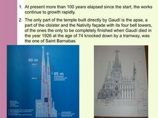 45
1. At present more than 100 years elapsed since the start, the works
continue to growth rapidly.
2. The only part of the temple built directly by Gaudí is the apse, a
part of the cloister and the Nativity façade with its four bell towers,
of the ones the only to be completely finished when Gaudí died in
the year 1926 at the age of 74 knocked down by a tramway, was
the one of Saint Barnabas
 