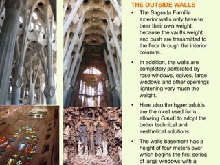 46
THE OUTSIDE WALLS
• The Sagrada Família
exterior walls only have to
bear their own weight,
because the vaults weight
and push are transmitted to
the floor through the interior
columns.
• In addition, the walls are
completely perforated by
rose windows, ogives, large
windows and other openings
lightening very much the
weight.
• Here also the hyperboloids
are the most used form
allowing Gaudí to adopt the
better technical and
aesthetical solutions.
• The walls basement has a
height of four meters over
which begins the first series
of large windows with a
 