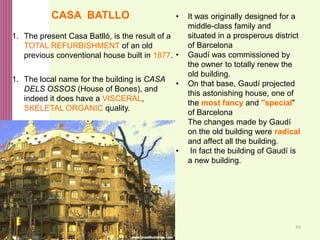 49
• It was originally designed for a
middle-class family and
situated in a prosperous district
of Barcelona
• Gaudí was commissioned by
the owner to totally renew the
old building.
• On that base, Gaudí projected
this astonishing house, one of
the most fancy and "special"
of Barcelona
The changes made by Gaudí
on the old building were radical
and affect all the building.
• In fact the building of Gaudí is
a new building.
CASA BATLLO
1. The present Casa Batlló, is the result of a
TOTAL REFURBISHMENT of an old
previous conventional house built in 1877.
1. The local name for the building is CASA
DELS OSSOS (House of Bones), and
indeed it does have a VISCERAL,
SKELETAL ORGANIC quality.
 