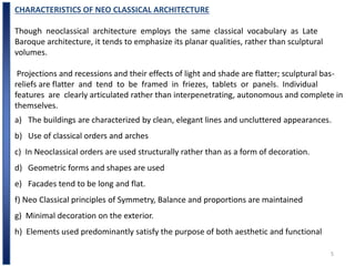 5
CHARACTERISTICS OF NEO CLASSICAL ARCHITECTURE
Though neoclassical architecture employs the same classical vocabulary as Late
Baroque architecture, it tends to emphasize its planar qualities, rather than sculptural
volumes.
Projections and recessions and their effects of light and shade are flatter; sculptural bas-
reliefs are flatter and tend to be framed in friezes, tablets or panels. Individual
features are clearly articulated rather than interpenetrating, autonomous and complete in
themselves.
a) The buildings are characterized by clean, elegant lines and uncluttered appearances.
b) Use of classical orders and arches
c) In Neoclassical orders are used structurally rather than as a form of decoration.
d) Geometric forms and shapes are used
e) Facades tend to be long and flat.
f) Neo Classical principles of Symmetry, Balance and proportions are maintained
g) Minimal decoration on the exterior.
h) Elements used predominantly satisfy the purpose of both aesthetic and functional
 