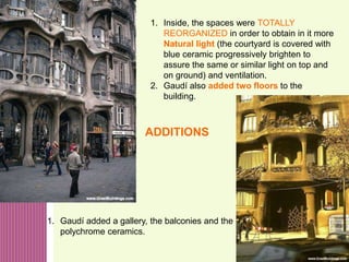 50
1. Inside, the spaces were TOTALLY
REORGANIZED in order to obtain in it more
Natural light (the courtyard is covered with
blue ceramic progressively brighten to
assure the same or similar light on top and
on ground) and ventilation.
2. Gaudí also added two floors to the
building.
1. Gaudí added a gallery, the balconies and the
polychrome ceramics.
ADDITIONS
 