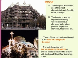 52
A. The design of that roof is
one of the most
characteristics of Gaudí for
urban buildings.
B. The interior is also very
impressive showing
various decorative
elements as furniture,
glasses, forged iron
elements, fireplaces, etc.
• The roof decorated with
POLYCHROME CERAMICS of
brilliant colors is crowned by a tower
with the typical Gaudí four branches
cross.
• The roof is arched and was likened
to the back of a dragon or
dinosaur
ROOF
 